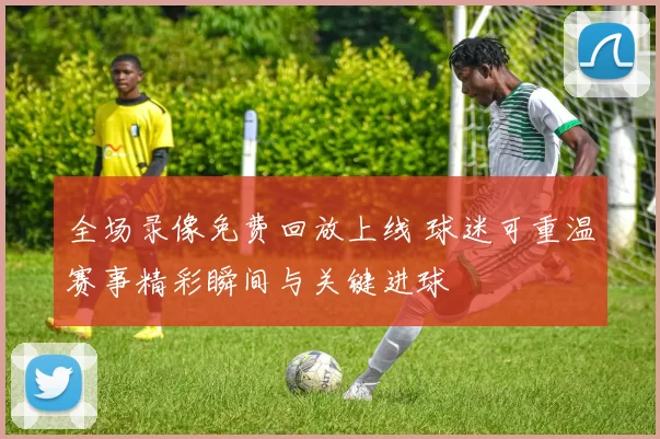 全场录像免费回放上线 球迷可重温赛事精彩瞬间与关键进球