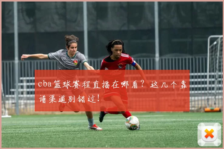 cba篮球赛程直播在哪看？这几个靠谱渠道别错过！