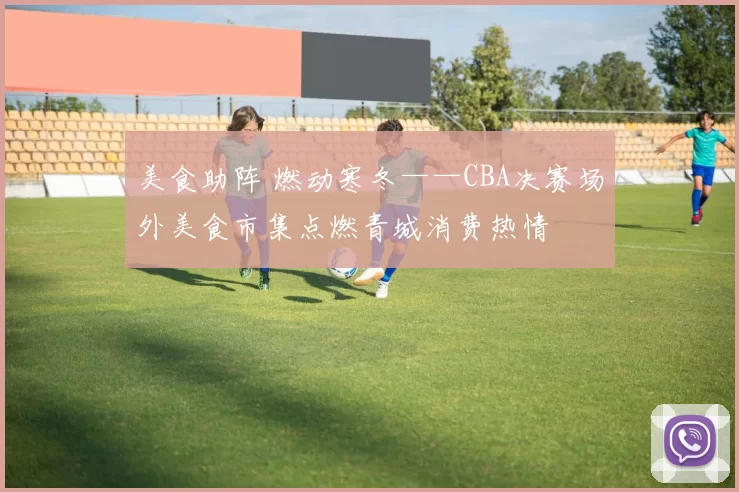 美食助阵 燃动寒冬——CBA决赛场外美食市集点燃青城消费热情