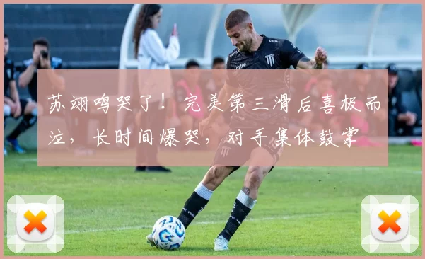 苏翊鸣哭了！完美第三滑后喜极而泣，长时间爆哭，对手集体鼓掌