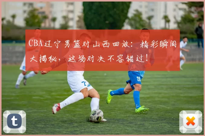 CBA辽宁男篮对山西回放：精彩瞬间大揭秘，这场对决不容错过！