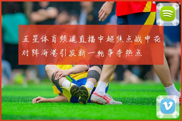 五星体育频道直播中超焦点战申花对阵海港引发新一轮争夺热点