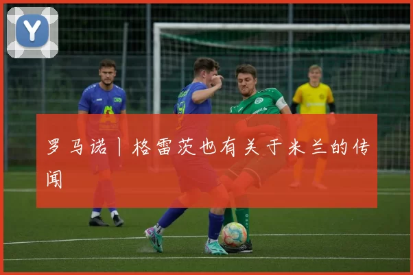 罗马诺丨格雷茨也有关于米兰的传闻