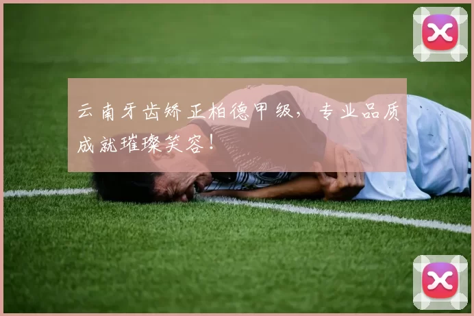 云南牙齿矫正柏德甲级,专业品质成就璀璨笑容!