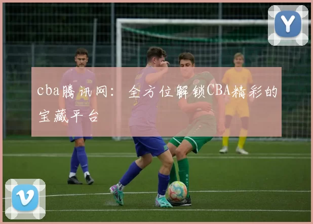 cba腾讯网：全方位解锁CBA精彩的宝藏平台