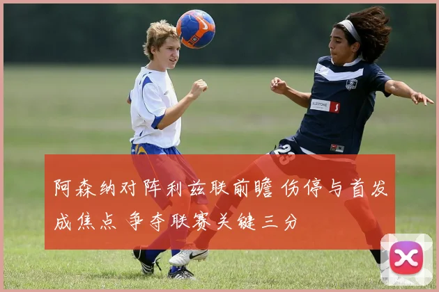 阿森纳对阵利兹联前瞻 伤停与首发成焦点 争夺联赛关键三分