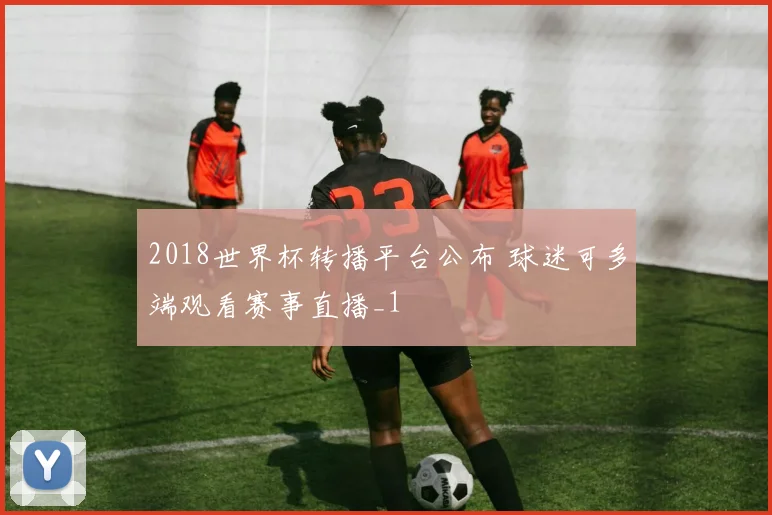 2018世界杯转播平台公布 球迷可多端观看赛事直播_1