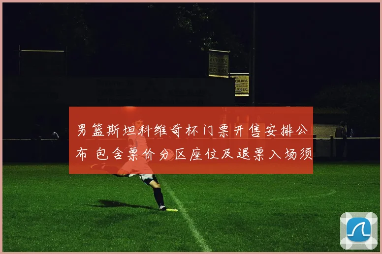 男篮斯坦科维奇杯门票开售安排公布 包含票价分区座位及退票入场须知