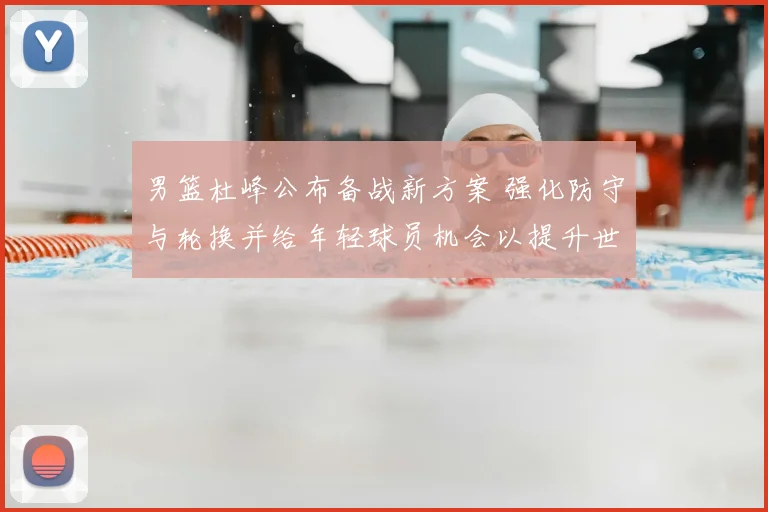 男篮杜峰公布备战新方案 强化防守与轮换并给年轻球员机会以提升世预赛竞争力