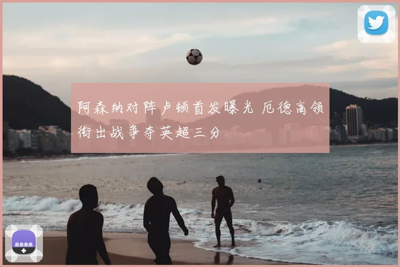 阿森纳对阵卢顿首发曝光 厄德高领衔出战争夺英超三分