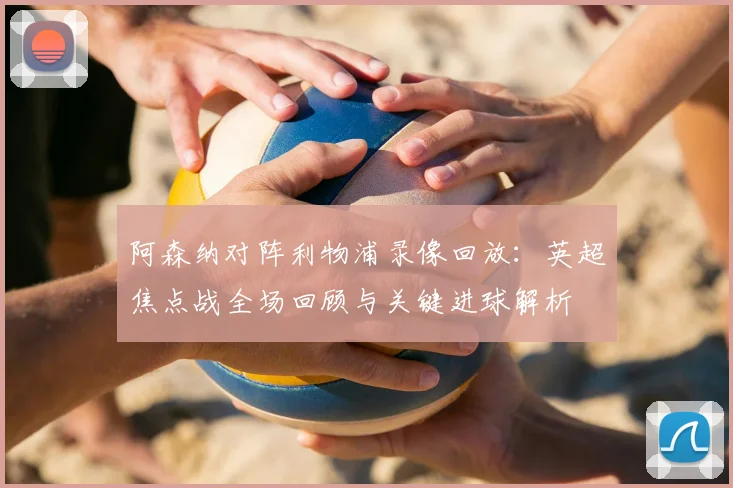 阿森纳对阵利物浦录像回放：英超焦点战全场回顾与关键进球解析