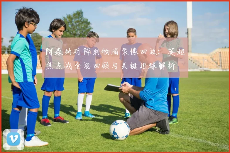 阿森纳对阵利物浦录像回放：英超焦点战全场回顾与关键进球解析