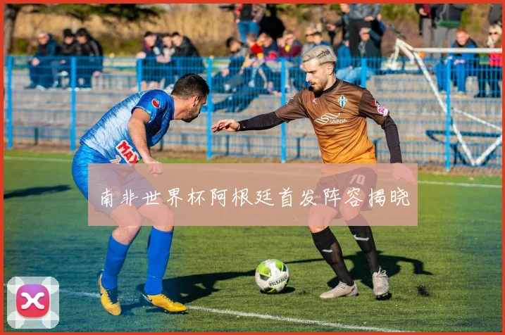 南非世界杯阿根廷首发阵容揭晓