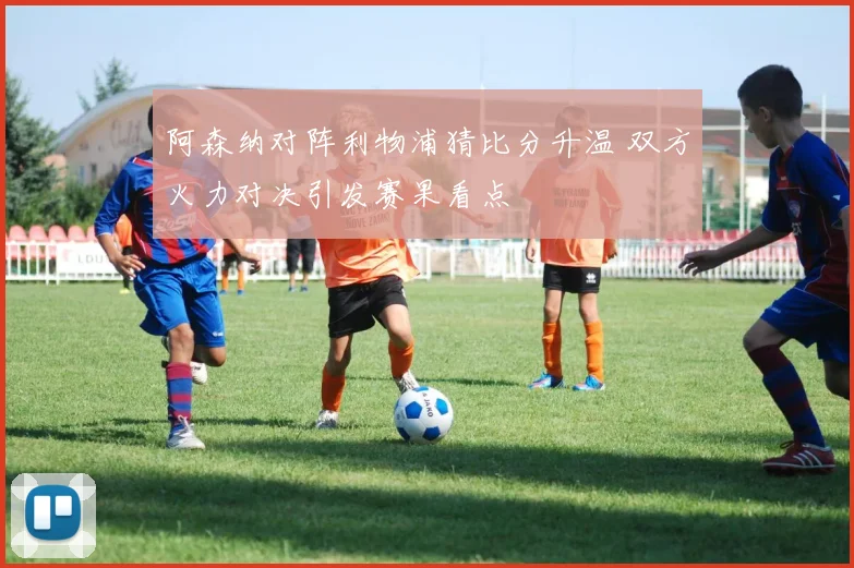 阿森纳对阵利物浦猜比分升温 双方火力对决引发赛果看点