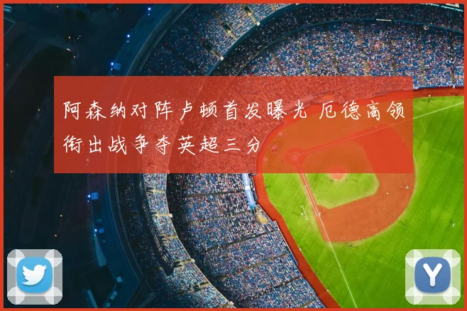 阿森纳对阵卢顿首发曝光 厄德高领衔出战争夺英超三分