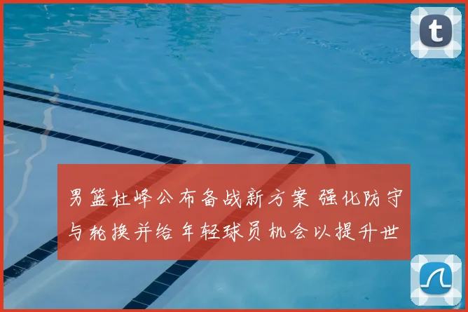 男篮杜峰公布备战新方案 强化防守与轮换并给年轻球员机会以提升世预赛竞争力